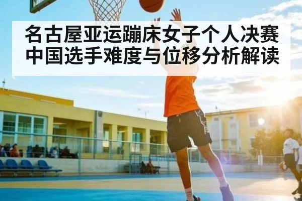 名古屋亚运蹦床女子个人决赛中国选手难度与位移分析解读
